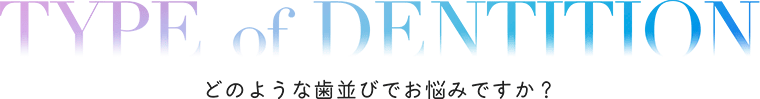 TYPE of DENTITION どのような歯並びでお悩みですか？ 