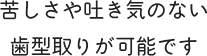 苦しさや吐き気のない歯型取りが可能です