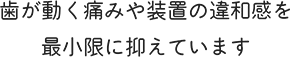 歯が動く痛みや装置の違和感を最小限に抑えています