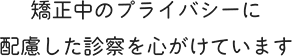 矯正中のプライバシーに配慮した診察を心がけています